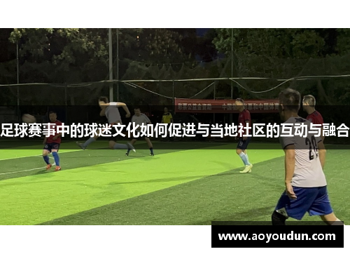 足球赛事中的球迷文化如何促进与当地社区的互动与融合